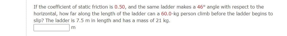 If the coefficient of static friction is 0.50, and the same ladder makes a 46° angle with respect to the
horizontal, how far along the length of the ladder can a 60.0-kg person climb before the ladder begins to
slip? The ladder is 7.5 m in length and has a mass of 21 kg.
