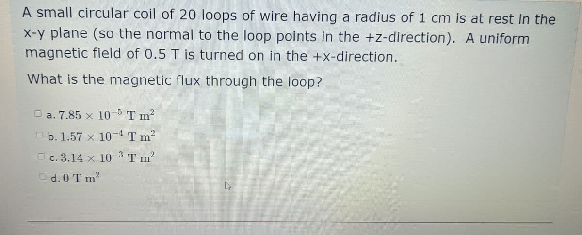 A small circular coil of 20 loops of wire having a radius of 1 cm is at rest in the
X-y plane (so the normal to the loop points in the +z-direction). A uniform
magnetic field of 0.5 T is turned on in the +x-direction.
What is the magnetic flux through the loop?
a. 7.85 x 10 Tm²
b. 1.57 x 10 4 T m²
O c. 3.14 x 10 3 T m2
O d. 0 T m2
