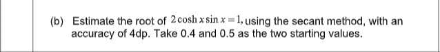 (b) Estimate the root of 2cosh x sin x 1, using the secant method, with an
accuracy of 4dp. Take 0.4 and 0.5 as the two starting values.

