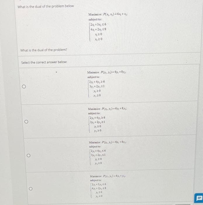 What is the dual of the problem below
Maximize: P(x, x) 6x, + x;.
subject to:
(2x, +3x, 56
4x, +2x, 58
20
What is the dual of the problem?
Select the correct answer below:
Minimize: PO, )=6y, +8y.
subject to:
(2 +4y, 26
3y, +2y,21
20
20
Maximize: PO. y)=6 +8y:
subject to:
(2y +4 26
3y+2y, 21
20
Minimize: PO.)= 6, +8y:
subject to:
3y, +2y, S1
20
Maximize: PO. )=6y, +ya
subject to
(2 +3, 56
4+2y, s8
20
