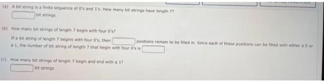 (a) A bit string is a finite sequence of O's and I's. How many bit strings have length 77
bit strings
(b) How many bit strings of length 7 begin with four O's?
If a bit string of length 7 begins with four O's, then
positions remain to be filed in. Since each of these positions can be filled with either a 0 or
a 1, the number of bit string of length 7 that begin with four O's is
(c) How many bit strings of length 7 begin and end with a 17
bit strings
