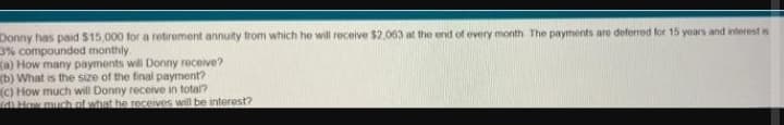 Donny has paid $15,000 for a retirement annuity from which he will receive $2,063 at the end of every month The payments are deferred for 15 yoars and interest is
3% compounded monthly
Ka) How many payments will Donny receive?
(b) What is the size of the final payment?
(C) How much will Donny receive in total?
d How much of what he receives will be interest?
