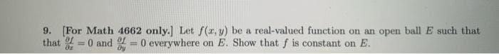 9. [For Math 4662 only.] Let f(r, y) be a real-valued function on an open ball E such that
that = 0 and = 0 everywhere on E. Show that f is constant on E.
%3D
%3D
