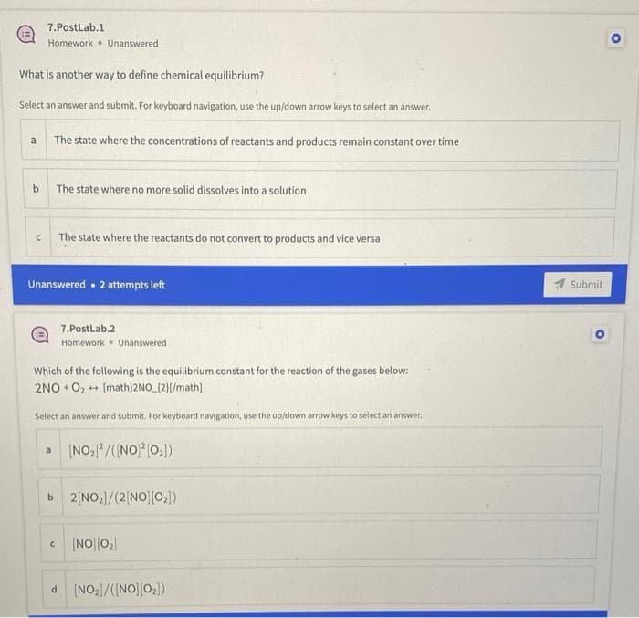 7.Postlab.1
Homework. Unanswered
What is another way to define chemical equilibrium?
Select an answer and submit. For keyboard navigation, use the up/down arrow keys to select an answer.
a
The state where the concentrations of reactants and products remain constant over time
b.
The state where no more solid dissolves into a solution
The state where the reactants do not convert to products and vice versa
Unanswered • 2 attempts left
A Submit
7.PostLab.2
Homework • Unanswered
Which of the following is the equilibrium constant for the reaction of the gases below:
2NO + O2 + (math)2NO (2)/math)
Select an answer and submit. For keyboard navigation, use the up/down arrow keys to select an answer.
(NO,/(INO) (0,))
a
b 2[NO,/(2 NO][0,])
(NO||0,
d [NO/(INO]|0)

