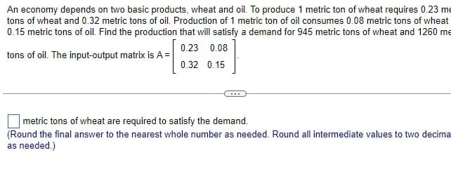 An economy depends on two basic products, wheat and oil. To produce 1 metric ton of wheat requires 0.23 me
tons of wheat and 0.32 metric tons of oil. Production of 1 metric ton of oil consumes 0.08 metric tons of wheat
0.15 metric tons of oil. Find the production that will satisfy a demand for 945 metric tons of wheat and 1260 me
0.23 0.08
tons of oil. The input-output matrix is A =
0.32 0.15
metric tons of wheat are required to satisfy the demand.
(Round the final answer to the nearest whole number as needed. Round all intermediate values to two decima
as needed.)