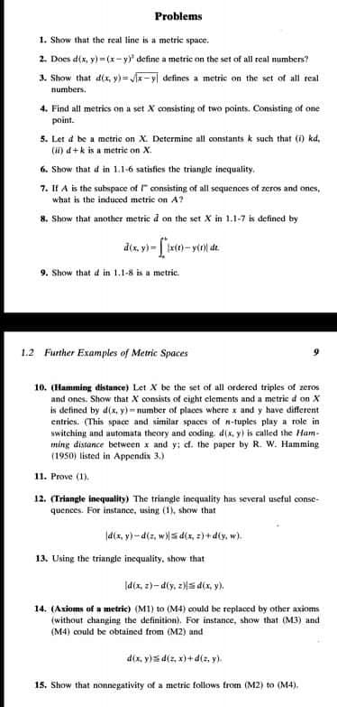 Problems
1. Show that the real line is a metric space.
2. Does d(x, y) = (x-y" define a metric on the set of all real numbers?
3. Show that dix, y)= r-yl defines a metric on the set of all real
numbers.
4. Find all metries on a set X consisting of two points. Consisting of one
point.
5. Let d be a metric on X. Determine all constants k such that (i) kd,
(H) d+k is a metric on X.
6. Show that d in 1.1-6 satisfies the triangle inequality.
7. If A is the subspace of " consisting of all sequences of zeros and ones,
what is the induced metric on A?
8. Show that another metric d on the set X in 1.1-7 is defined by
9. Show that d in 1.1-8 is a metric.
1.2 Further Examples of Metric Spaces
10. (Hamming distance) Let X be the set of all ordered triples of zeros
and ones. Show that X consists of eight elements and a metric d on X
is detined by d(x, y) = number of places where x and y have different
entries. (This space and similar spaces of n-tuples play a role in
switching and automata theory and coding d(x, y) is called the Ham-
ming distance between x and y; ef. the paper by R. W. Hamming
(1950) listed in Appendix 3.)
11. Prove (1).
12. (Triangle inequality) The triangle incquality has several useful conse-
quences. For instance, using (1), show that
ld(x, y)-d(z, w)s d(x, 2) + d(y, w).
13. Using the triangle inequality, show that
|d(x, 2)- d(y, z)s d(x, y),
14. (Axioms of a metric) (M1) to (M4) could be replaced by other axioms
(without changing the definition). For instance, show that (M3) and
(M4) could be obtained from (M2) and
dix, y)s d(z, x)+ d(z, y).
15. Show that nonnegativity of a metric follows from (M2) to (M4),
