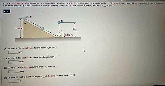 Same
A 1:10 kg solid, uniform ball of radius 0,140 m is released from rest at point A in the figure below, its center of gravity a distance of 1.90 m above the ground. The ball roils without slipping to the bottom
of an incline and back up to point where it is launched vertically into the air. The ball then rises to its maximum height max at point C
HINY
1.90 m
(a) At point B, find the ball's translational speed vg (in m/s).
m/s
(b) At point B, find the ball's rotational speed (in rad/s).
rad/s
(c) At point C, find the hair's rotational speed (in rad/s).
rad/s
To.400 mi
m
max
(d) At point C, find the maximum height mar of the ball's center of gravity (in m).