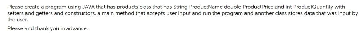 Please create a program using JAVA that has products class that has String Product Name double ProductPrice and int ProductQuantity with
setters and getters and constructors. a main method that accepts user input and run the program and another class stores data that was input by
the user.
Please and thank you in advance.