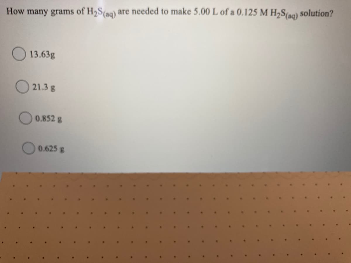 solution?
How many grams of H2S(aq) are needed to make 5.00 L of a 0.125 M H2S(ag)
13.63g
O 21.3 g
0.852 g
0.625 g
