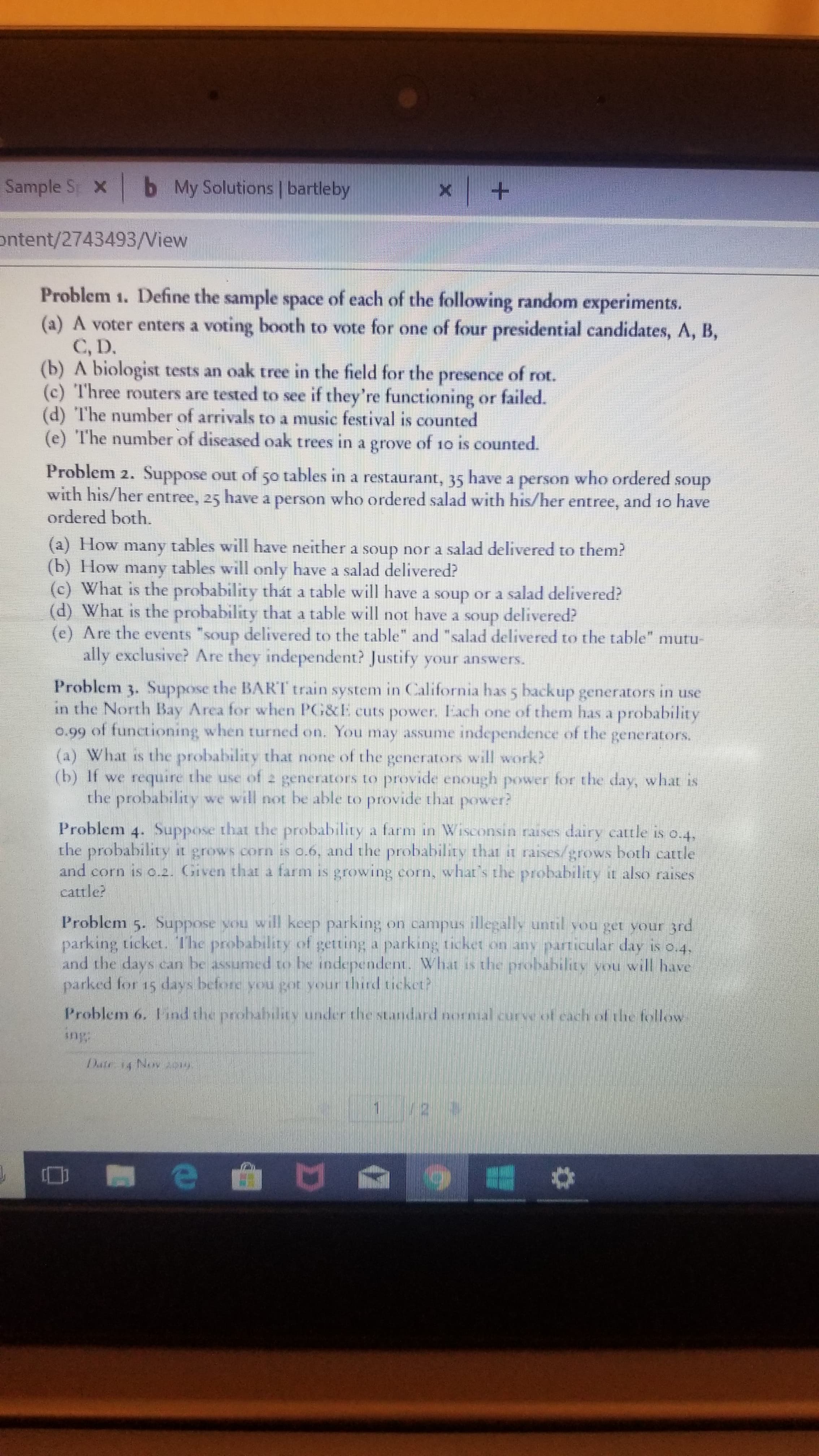 Sample S xb
My Solutions bartleby
+
ontent/2743493/View
Problem 1. Define the sample space of each of the following random experiments.
(a) A voter enters a voting booth to vote for one of four presidential candidates, A, B,
C, D
(b) A biologist tests an oak tree in the field for the presence of rot.
(c) Three routers are tested to see if they're functioning or failed.
(d) The number of arrivals to a music festival is counted
(e) The number of diseased oak trees in a grove of 10 is counted.
Problem 2. Suppose out oft 50 tables in a restaurant, 35
with his/her entree, 25 have a person who ordered salad with his/her entree, and 10 have
ordered both.
have a person who ordered
soup
(a) How many tables will have neither a soup nor a salad delivered to them?
(b) How many tables will only have a salad delivered?
(c) What is the probability thát a table will have a soup or a salad delivered?
(d) What is the probability that a table will not have a soup
(e) Are the events "soup
ally exclusive? Are they independent? Justify your answers.
delivered?
delivered to the table" and "salad delivered to the table" mutu-
Problem 3. Suppose the BART train system in California has 5 backup generators in use
in the North Bay Area for when PG&E cuts power, Fach one of them has a probability
o.99 of functioning when tuurned on. You may assume independence ol the generators
(a) What is the probability that none of the generators will work?
(b) It we require the use ot 2 generators to provide enough power fer the day, what is
the probability we will not be able to provide that poswer?
Problem 4. Suppose that the probability a farm in Wiseonsin raises dairy cattle is o.4,
the probability it grows corn is o.6, and the probability that 1 raises/rows both catle
and corn is o.2. Given that a farm is growing corn, vwhat s the pioability it also raises
cattle?
Problem 5. Suppose vou will keep parking on campus illegally until wou get vour 3rd
parking ticket. The probability of getting a parking ticket or any articular day is e.4,
and the days can be assumed to be independent. What is the probability vou will have
parked for 15 days before you got your third ticket?
Problem 6. 1 ind the probahilty under thestandard nsal curse o caclh of he follow
Aus
Date 14 Nov 1e
e r
