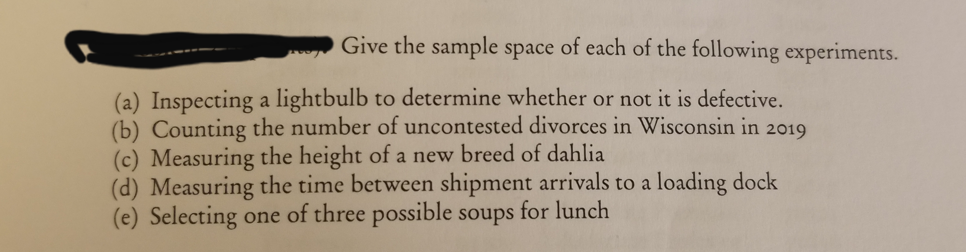 Give the sample space of each of the following experiments.
(a) Inspecting a lightbulb to determine whether or not it is defective.
(b) Counting the number of uncontested divorces in Wisconsin in 2019
(c) Measuring the height of a new breed of dahlia
(d) Measuring the time between shipment arrivals to a loading dock
(e) Selecting one of three possible soups for lunch
