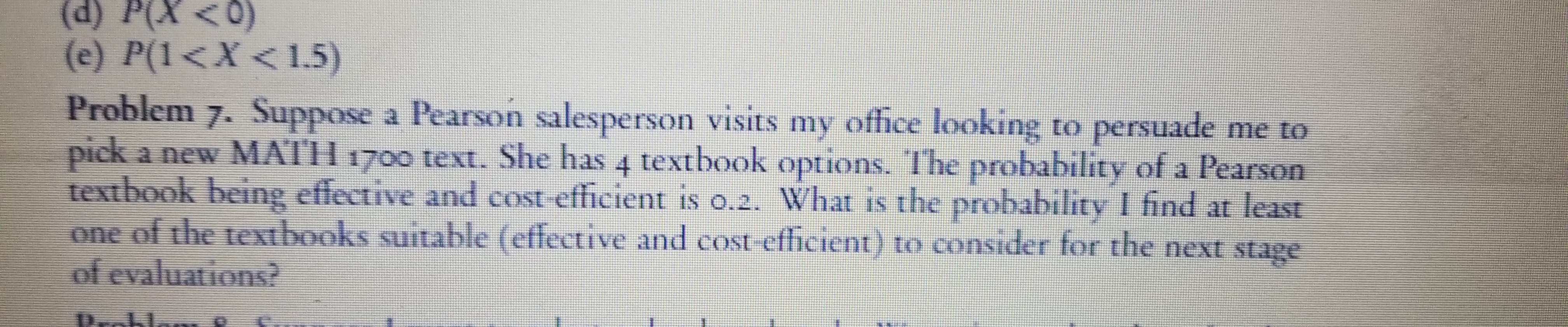 (d) P(X <0)
(e) P(1<X<1.5)
Problem
7. Suppose a Pearson salesperson visits my ofhce looking to persuade me to
pick a new MATH 1700 text. She has 4 textbook options. The probability of a Pearson
textbook being effective and cost efficient is o.2. What is the probability I find at least
one of the textbooks suitable (effective and cost-efhcient) to consider for the next stage
of evaluations?
