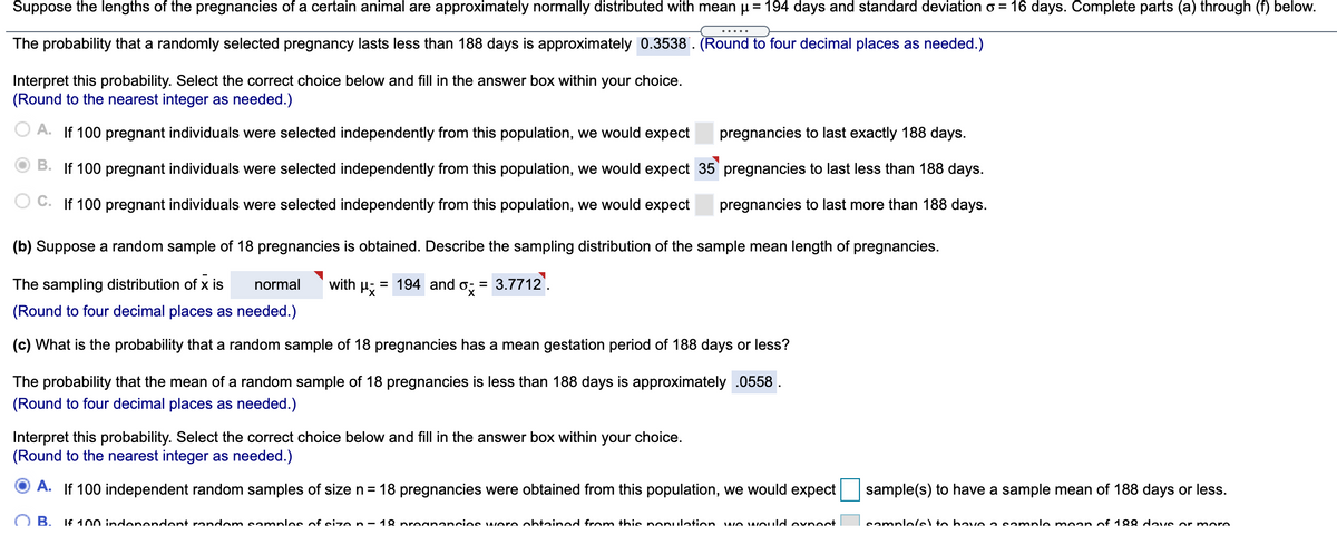 **Understanding the Distribution and Sampling of Pregnancy Lengths of a Certain Animal**

The lengths of pregnancies for a certain animal species are approximately normally distributed with a mean (\( \mu \)) of 194 days and a standard deviation (\( \sigma \)) of 16 days. Here’s a detailed analysis of this scenario through several statistical concepts:

### Probability and Interpretation

1. **Probability of Pregnancy Lengths**
   - The probability that a randomly selected pregnancy lasts less than 188 days is approximately 0.3538.

2. **Interpreting the Probability**
   - Choice B: If 100 pregnant individuals were selected independently from this population, we would expect 35 pregnancies to last less than 188 days.

### Sampling Distribution

- **Sample of 18 Pregnancies**
  - We derive the sampling distribution of the sample mean length of pregnancies as:
    - Normal distribution
    - Mean (\( \mu_{\bar{x}} \)) = 194
    - Standard deviation (\( \sigma_{\bar{x}} \)) = 3.7712

### Mean Gestation Period

1. **Probability of Sample Mean**
   - The probability that the mean of a random sample of 18 pregnancies is less than 188 days is approximately 0.0558.

2. **Interpreting the Probability**
   - It is identified that, based on 100 independent random samples of size \( n = 18 \), a specific number of samples are expected to have a mean gestation period of 188 days or less, though the exact number isn't filled in.

This information provides a comprehensive overview for calculating probabilities related to pregnancy durations and understanding sample distributions for a population of animals.