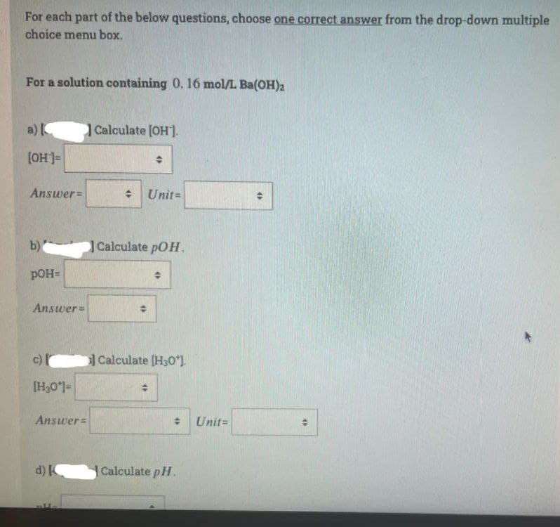 For each part of the below questions, choose one correct answer from the drop-down multiple
choice menu box.
For a solution containing 0. 16 mol/L Ba(OH)2
a)
Calculate [OH].
[OH']=
Answer=
: Unit=
b)
Calculate pOH.
pOH=
Answer=
c)
I
Calculate [H30*).
=1,0°H]
Answer=
%23
Unit=
d)
Calculate pH.
