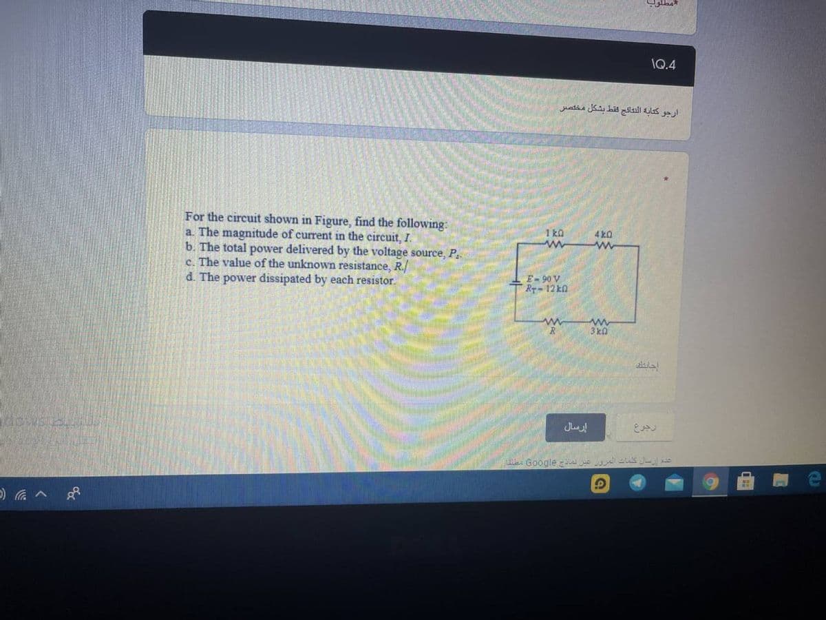 مطلوب
1Q.4
ارجو كتابة النتائج فقط بشكل مخلص
For the circuit shown in Figure, find the following:
a. The magnitude of current in the circuit, I.
b. The total power delivered by the voltage source, P.
c. The value of the unknown resistance, R./
d. The power dissipated by each resistor.
1 k0
4 k0
-E- 90 V
R-12 k0
3 ka
sklal
إرسال
| LA Google ue S JEo
