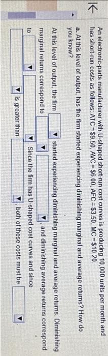 K
An electronic-parts manufacturer with U-shaped short-run cost curves is producing 10,000 units per month and
has short-run costs as follows: ATC=$9.50, AVC=$6.00, AFC=$3.50, MC = $10.20.
a. At this level of output, has the firm started experiencing diminishing marginal and average returns? How do
you know?
At this level of output, the firm
marginal returns correspond to
to
is greater than.
started experiencing diminishing marginal and average returns. Diminishing
and diminishing average returns correspond
Since the firm has U-shaped cost curves and since
both of these costs must be