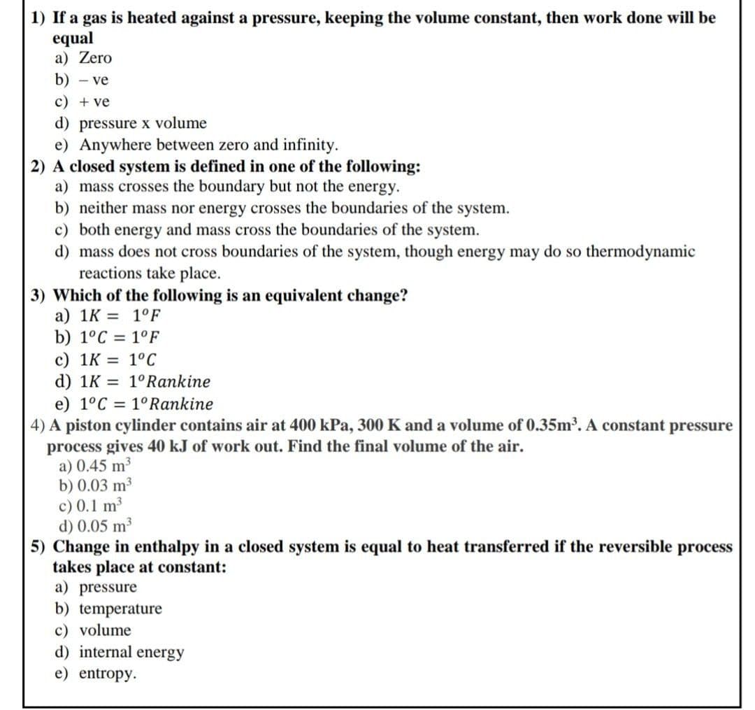 1) If a gas is heated against a pressure, keeping the volume constant, then work done will be
equal
a) Zero
b) - ve
c) + ve
d) pressure x volume
e) Anywhere between zero and infinity.
2) A closed system is defined in one of the following:
a) mass crosses the boundary but not the energy.
b) neither mass nor energy crosses the boundaries of the system.
c) both energy and mass cross the boundaries of the system.
d) mass does not cross boundaries of the system, though energy may do so thermodynamic
reactions take place.
3) Which of the following is an equivalent change?
a) 1K = 1°F
b) 1°C = 1°F
c) 1K = 1°C
d) 1K = 1°Rankine
e) 1°C = 1°Rankine
4) A piston cylinder contains air at 400 kPa, 300 K and a volume of 0.35m³. A constant pressure
process gives 40 kJ of work out. Find the final volume of the air.
a) 0.45 m3
b) 0.03 m³
c) 0.1 m
d) 0.05 m³
5) Change in enthalpy in a closed system is equal to heat transferred if the reversible process
takes place at constant:
a) pressure
b) temperature
c) volume
d) internal energy
e) entropy.
