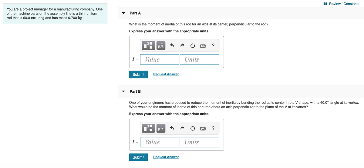 I Review I Constants
You are a project manager for a manufacturing company. One
of the machine parts on the assembly line is a thin, uniform
rod that is 60.0 cm long and has mass 0.700 kg.
Part A
What is the moment of inertia of this rod for an axis at its center, perpendicular to the rod?
Express your answer with the appropriate units.
?
I =
Value
Units
Submit
Request Answer
Part B
One of your engineers has proposed to reduce the moment of inertia by bending the rod at its center into a V-shape, with a 60.0° angle at its vertex.
What would be the moment of inertia of this bent rod about an axis perpendicular to the plane of the V at its vertex?
Express your answer with the appropriate units.
?
I =
Value
Units
Submit
Request Answer
