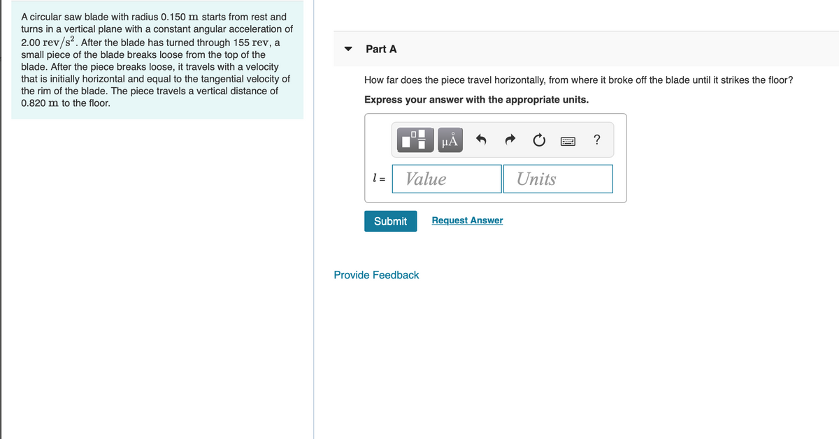 A circular saw blade with radius 0.150 m starts from rest and
turns in a vertical plane with a constant angular acceleration of
2.00 rev/s?. After the blade has turned through 155 rev, a
small piece of the blade breaks loose from the top of the
blade. After the piece breaks loose, it travels with a velocity
that is initially horizontal and equal to the tangential velocity of
the rim of the blade. The piece travels a vertical distance of
Part A
How far does the piece travel horizontally, from where it broke off the blade until it strikes the floor?
0.820 m to the floor.
Express your answer with the appropriate units.
HẢ
?
l =
Value
Units
Submit
Request Answer
Provide Feedback
