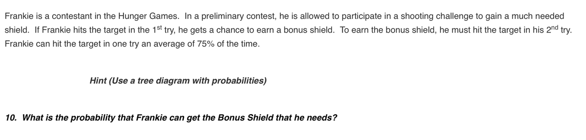 Frankie is a contestant in the Hunger Games. In a preliminary contest, he is allowed to participate in a shooting challenge to gain a much needed
shield. If Frankie hits the target in the 1st try, he gets a chance to earn a bonus shield. To earn the bonus shield, he must hit the target in his 2nd try.
Frankie can hit the target in one try an average of 75% of the time.
Hint (Use a tree diagram with probabilities)
10. What is the probability that Frankie can get the Bonus Shield that he needs?
