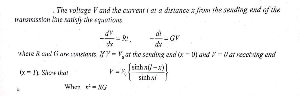 The voltage V and the current i at a distance x from the sending end of the
transmission line satisfy the equations.
dV
Ri,
dx
di
GV
dx
where R and G are constants. If V = V, at the sending end (x = 0) and V = 0 at receiving end
(x = 1). Show that
sinh n(1 – x)
V = Vo
%3D
sinh nl
When n? = RG
