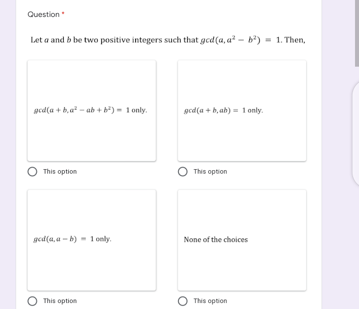 Question *
Let a and b be two positive integers such that gcd(a, a² – b²)
1. Then,
gcd(a + b, a² – ab + b²) = 1 only.
gcd(a + b, ab) = 1 only.
This option
This option
gcd(a, a – b) = 1 only.
None of the choices
This option
O This option
