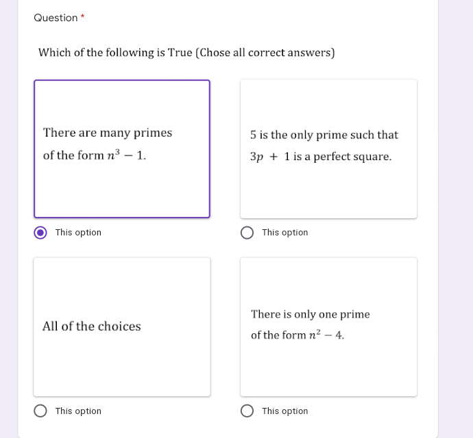 Question *
Which of the following is True (Chose all correct answers)
There are many primes
5 is the only prime such that
of the form n3 – 1.
3p + 1 is a perfect square.
This option
This option
There is only one prime
All of the choices
of the form n2 – 4.
This option
This option
