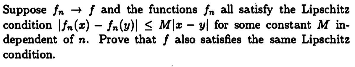 **Problem Statement:**

Suppose \( f_n \to f \) and the functions \( f_n \) all satisfy the Lipschitz condition 
\[ |f_n(x) - f_n(y)| \leq M|x - y| \]
for some constant \( M \) independent of \( n \). Prove that \( f \) also satisfies the same Lipschitz condition. 

**Explanation:**

This problem is asking us to prove that if a sequence of functions \((f_n)\) converges to a function \(f\), and each function in the sequence is Lipschitz continuous with the same Lipschitz constant \(M\), then the limit function \(f\) is also Lipschitz continuous with the same constant \(M\). 

Lipschitz continuity indicates that the difference in function values can be bound linearly by the difference in their inputs, scaled by a constant \(M\). The challenge here is to extend this property from the sequence \(f_n\) to its limit \(f\).