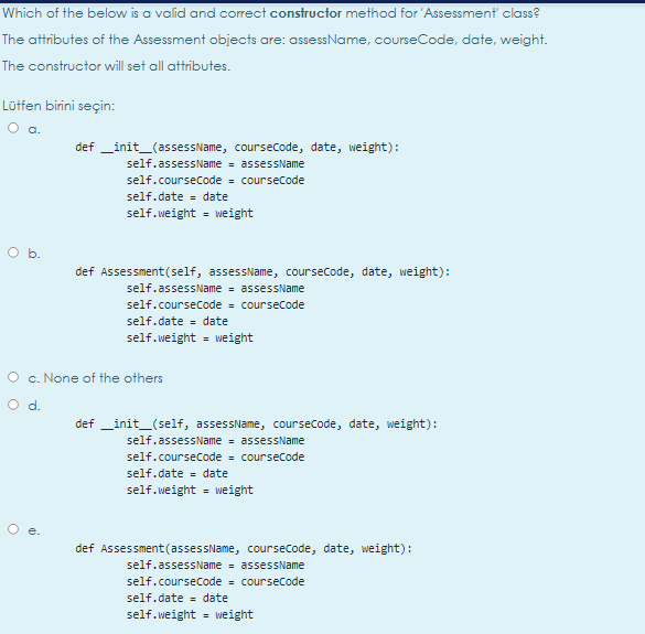 Which of the below is a valid and correct constructor method for 'Assessment class?
The attributes of the Assessment objects are: assessName, courseCode, date, weight.
The constructor will set all attributes.
Lütfen birini seçin:
def _init_(assessName, coursecode, date, weight):
self.assessName = assessName
self.coursecode = coursecode
self.date = date
self.weight = weight
%3D
O b.
def Assessment(self, assessName, coursecode, date, weight):
self.assessName = assessName
self.coursecode = coursecode
self.date = date
self.weight = weight
O c. None of the others
def _init_(self, assessName, coursecode, date, weight):
self.assessName = assessName
self.coursecode = coursecode
self.date = date
self.weight = weight
%3D
e.
def Assessment(assessName, coursecode, date, weight):
self.assessName = assessName
self.coursecode - coursecode
self.date = date
self.weight = weight
%3D
