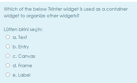 Which of the below Tkinter widget is used as a container
widget to organize other widgets?
Lütfen birini seçin:
O a. Text
O b. Entry
O c. Canvas
O d. Frame
e. Label
