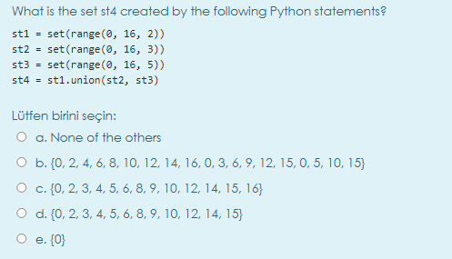 What is the set st4 created by the following Python statements?
stl = set(range(0, 16, 2))
st2 = set(range(0, 16, 3))
st3 = set(range(0, 16, 5))
st4 = st1.union(st2, st3)
Lüffen birini seçin:
O a. None of the others
O b. {0, 2, 4, 6, 8, 10, 12, 14, 16, 0, 3, 6, 9, 12, 15, 0, 5, 10, 15}
O c. {0, 2, 3, 4, 5, 6, 8, 9, 10, 12, 14, 15, 16}
O d. (0, 2, 3, 4, 5, 6, 8, 9, 10, 12, 14, 15}
O e. (0}
