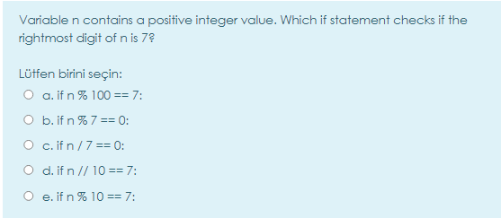 Variable n contains a positive integer value. Which if statement checks if the
rightmost digit of n is 7?
Lüffen birini seçin:
O a. if n % 100 == 7:
O b. if n % 7== 0:
O c.ifn/7 == 0:
O d.if n // 10 == 7:
O e. if n % 10 == 7:
