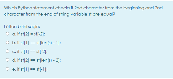 Which Python statement checks if 2nd character from the beginning and 2nd
character from the end of string variable st are equal?
Lütfen birini seçin:
O a. if st[2] = st[(-2]:
O b. if st[1] == st[len(s) - 1]:
O c. if st[1] == st[-2]:
O d. if st[2] == st[len(s) - 2]:
O e. if st[1] == st[-1]:
