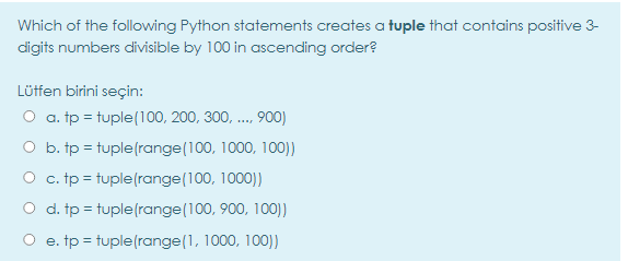 Which of the following Python statements creates a tuple that contains positive 3-
digits numbers divisible by 100 in ascending order?
Lüffen birini seçin:
O a. tp = tuple(100, 200, 300, ., 900)
O b. tp = tuple(range(100, 1000, 100))
O c. tp = tuple(range (100, 1000))
O d. tp = tuple(range (100, 900, 100))
O e. tp = tuple(range(1, 1000, 100))
