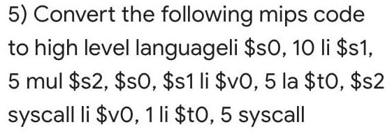 5) Convert the following mips code
to high level languageli $s0, 1O li $s1,
5 mul $2, $s0, $s1 li $v0, 5 la $tO, $s2
syscall li $v0, 1 li $t0, 5 syscall
