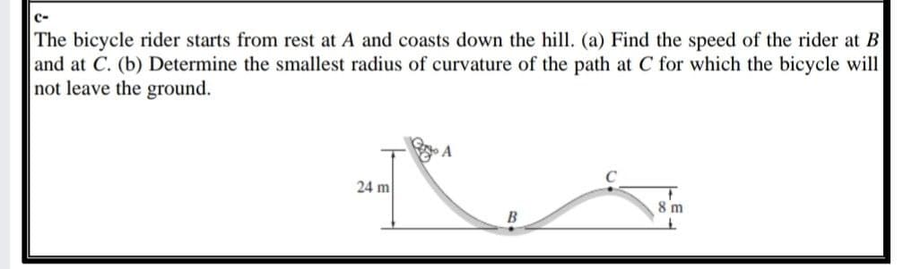 C-
The bicycle rider starts from rest at A and coasts down the hill. (a) Find the speed of the rider at B
and at C. (b) Determine the smallest radius of curvature of the path at C for which the bicycle will
not leave the ground.
24 m
8 m
B
