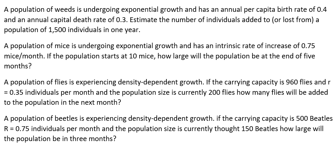 A population of weeds is undergoing exponential growth and has an annual per capita birth rate of 0.4
and an annual capital death rate of 0.3. Estimate the number of individuals added to (or lost from) a
population of 1,500 individuals in one year.
A population of mice is undergoing exponential growth and has an intrinsic rate of increase of 0.75
mice/month. If the population starts at 10 mice, how large will the population be at the end of five
months?
A population of flies is experiencing density-dependent growth. If the carrying capacity is 960 flies and r
= 0.35 individuals per month and the population size is currently 200 flies how many flies will be added
to the population in the next month?
A population of beetles is experiencing density-dependent growth. if the carrying capacity is 500 Beatles
R = 0.75 individuals per month and the population size is currently thought 150 Beatles how large will
the population be in three months?
