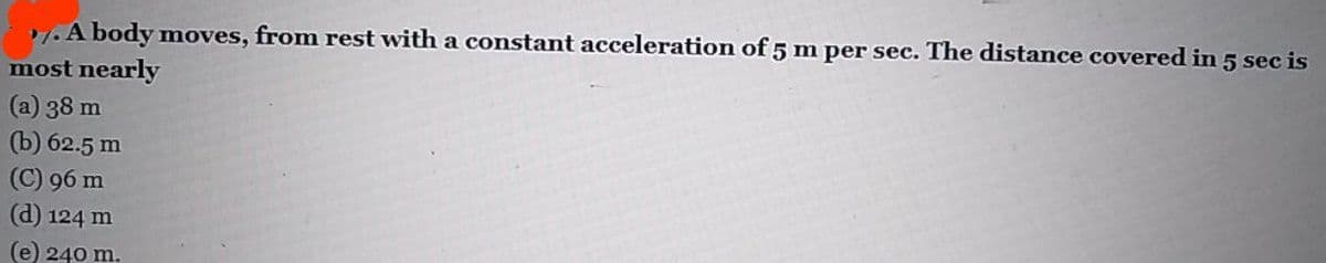 1.A body moves, from rest with a constant acceleration of 5 m per sec. The distance covered in 5 sec is
most nearly
(a) 38 m
(b) 62.5 m
(C) 96 m
(d) 124 m
(e) 240 m.
