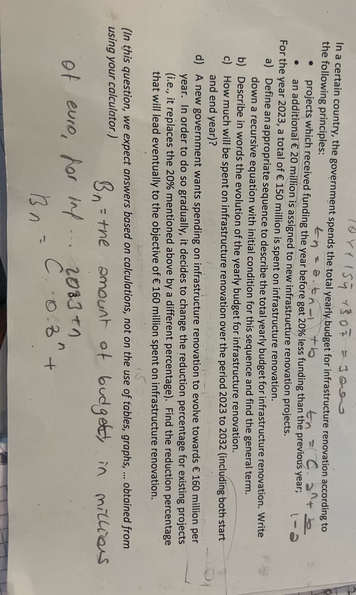 10x + 154 13 07 = 3000
In a certain country, the government spends the total yearly budget for infrastructure renovation according to
the following principles:
En at th
projects which received funding the year before get 20% less funding than the previous year;
En = C. 2^+
an additional € 20 million is assigned to new infrastructure renovation projects.
●
For the year 2023, a total of € 150 million is spent on infrastructure renovation.
a)
Define an appropriate sequence to describe the total yearly budget for infrastructure renovation. Write
down a recursive equation with initial condition for this sequence and find the general term.
b)
c)
Describe in words the evolution of the yearly budget for infrastructure renovation.
How much will be spent on infrastructure renovation over the period 2023 to 2032 (including both start
and end year)?
d)
A new government wants spending on infrastructure renovation to evolve towards € 160 million per
year. In order to do so gradually, it decides to change the reduction percentage for existing projects
(i.e., it replaces the 20% mentioned above by a different percentage). Find the reduction percentage
that will lead eventually to the objective of € 160 million spent on infrastructure renovation.
(In this question, we expect answers based on calculations, not on the use of tables, graphs, obtained from
using your calculator.)
amount of budget, in millions
B.n
= the
of euro, for inf
Bn
--
2083 +1
n
C. 0.8"
+
J