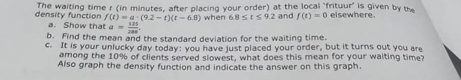 The waiting time t (in minutes, after placing your order) at the local 'frituur' is given by the
density function f(t) = a (9.2-t) (t-6.8) when 6.8 ≤ t ≤9.2 and f(t) = 0 elsewhere.
a. Show that a = 125
288
b. Find the mean and the standard deviation for the waiting time.
c.
It is your unlucky day today: you have just placed your order, but it turns out you are
among the 10% of clients served slowest, what does this mean for your waiting time?
Also graph the density function and indicate the answer on this graph.