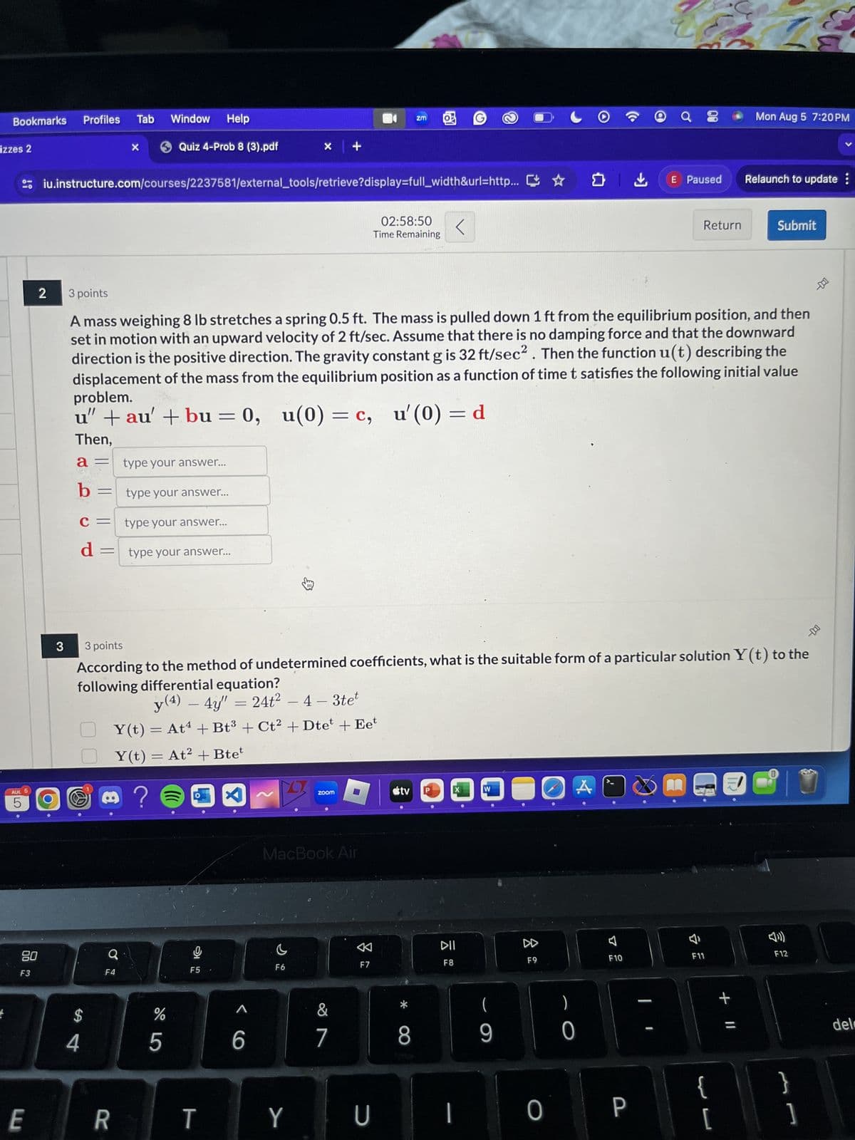 Bookmarks Profiles
Tab
Window Help
izzes 2
Quiz 4-Prob 8 (3).pdf
X
+
ZM
iu.instructure.com/courses/2237581/external_tools/retrieve?display=full_width&url=http...
2
3 points
02:58:50
Time Remaining
Mon Aug 5 7:20PM
く
✔
E Paused
Relaunch to update:
Return
Submit
A mass weighing 8 lb stretches a spring 0.5 ft. The mass is pulled down 1 ft from the equilibrium position, and then
set in motion with an upward velocity of 2 ft/sec. Assume that there is no damping force and that the downward
direction is the positive direction. The gravity constant g is 32 ft/sec². Then the function u(t) describing the
displacement of the mass from the equilibrium position as a function of time t satisfies the following initial value
problem.
u(0) = c, u'(0) = d
u" + au' + bu = 0, u(0) = c,
Then,
a = type your answer...
b = type your answer...
C = type your answer...
d = type your answer...
AUC 5
LO
5
3
-000
3 points
According to the method of undetermined coefficients, what is the suitable form of a particular solution Y(t) to the
following differential equation?
y(4) - 4y" = 24t² - 4 - 3tet
Y(t) = At + Bt3 + Ct² + Dtet + Eet
O
08
F3
@
Y(t) = At² + Btet
8
59
$
4
?
zoom
tv
W
MacBook Air
8
F8
F9
F10
a
ગ
C
DII
F7
F6
F5
F4
%
95
<6
7
&7
(
-
8
9
0
-
E
R
T
Y
U
I
O
P
IR
བ
34
F11
+ Il
验
F12
{ }
[
del