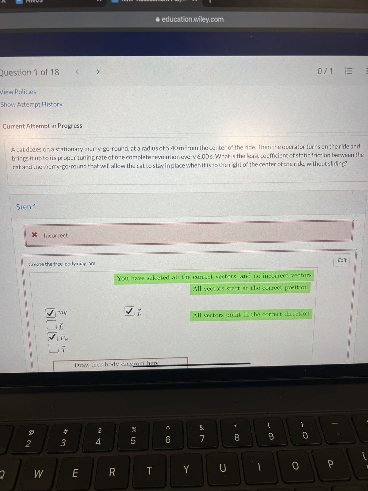 Question 1 of 18
View Policies
Show Attempt History
Current Attempt in Progress
2
Step 1
X Incorrect.
2
A cat dozes on a stationary merry-go-round, at a radius of 5.40 m from the center of the ride. Then the operator turns on the ride and
brings it up to its proper tuning rate of one complete revolution every 6.00 s. What is the least coefficient of static friction between the
cat and the merry-go-round that will allow the cat to stay in place when it is to the right of the center of the ride, without sliding?
Create the free-body diagram.
W
mg
<
fk
FN
->
T
3
>
E
Draw free-body diagram here
$
4
R
You have selected all the correct vectors, and no incorrect vectors
All vectors start at the correct position
do 5
education.wiley.com
%
T
<C
6
Y
All vectors point in the correct direction
&
7
U
8
|
9
O
0/1 E
0
—
P
Edit
+
{