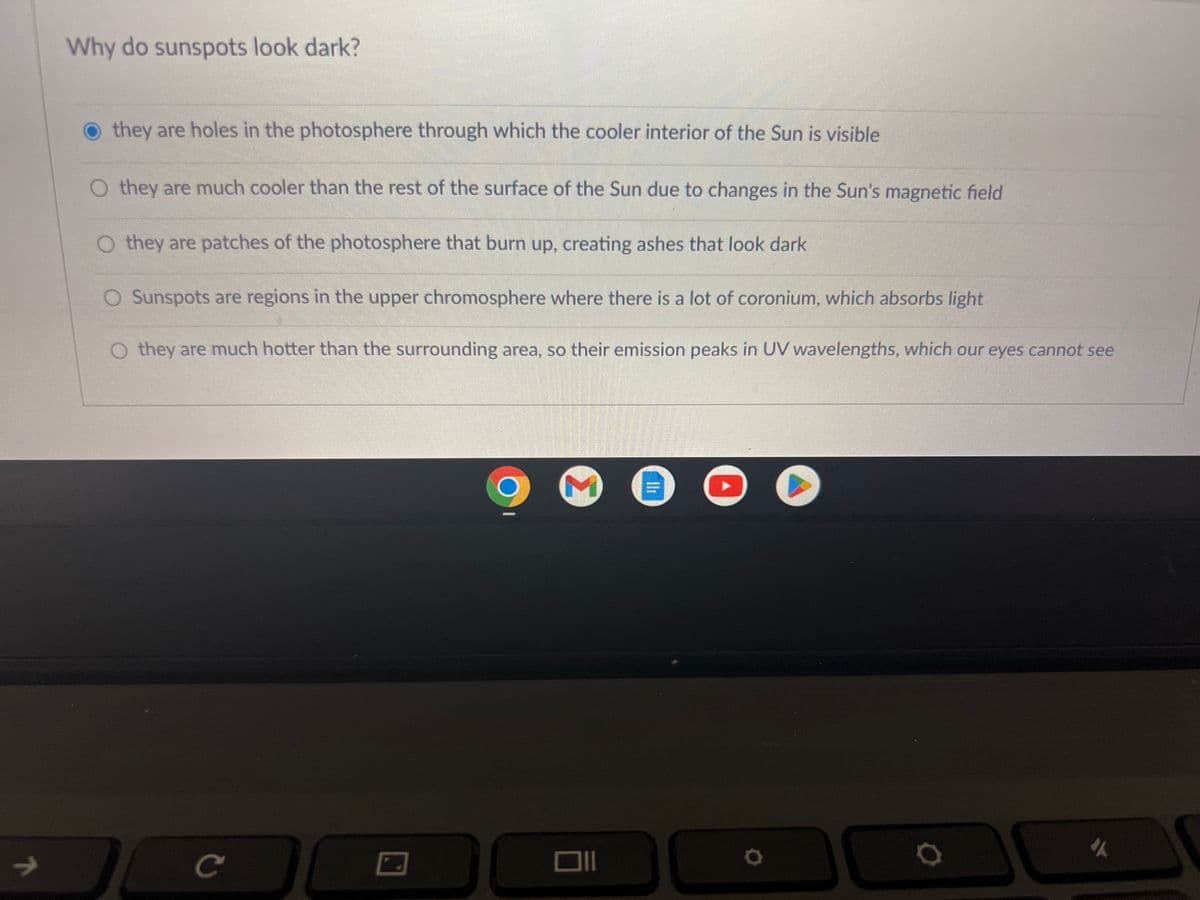 7
Why do sunspots look dark?
they are holes in the photosphere through which the cooler interior of the Sun is visible
O they are much cooler than the rest of the surface of the Sun due to changes in the Sun's magnetic field
O they are patches of the photosphere that burn up, creating ashes that look dark
O Sunspots are regions in the upper chromosphere where there is a lot of coronium, which absorbs light
O they are much hotter than the surrounding area, so their emission peaks in UV wavelengths, which our eyes cannot see
с
C
5
O
0
D
"A