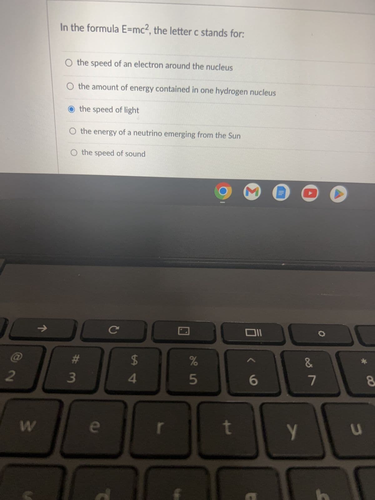 @
2
W
7
In the formula E=mc2, the letter c stands for:
O the speed of an electron around the nucleus
O the amount of energy contained in one hydrogen nucleus
the speed of light
O the energy of a neutrino emerging from the Sun
O the speed of sound
# 3
e
с
$
4
J
si do
%
t
M
Oll
6
Y
&
7
O
C
8