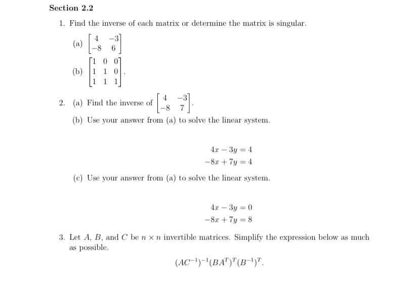 Section 2.2
1. Find the inverse of each matrix or determine the matrix is singular.
-3]
(a)
-8
07
(b) 1 1 0
1
-3]
2. (a) Find the inverse of
8.
7
(b) Use your answer from (a) to solve the linear system.
4x – 3y = 4
-8r + 7y = 4
(c) Use your answer from (a) to solve the linear system.
4.x – 3y = 0
-8x + 7y = 8
3. Let A, B, and C be n x n invertible matrices. Simplify the expression below as much
as possible.
(AC-!)-'(BA")"(B-1)".
