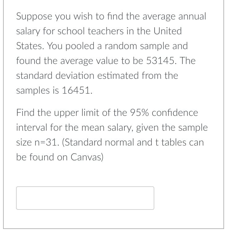 Suppose you wish to find the average annual
salary for school teachers in the United
States. You pooled a random sample and
found the average value to be 53145. The
standard deviation estimated from the
samples is 16451.
Find the upper limit of the 95% confidence
interval for the mean salary, given the sample
size n=31. (Standard normal and t tables can
be found on Canvas)
