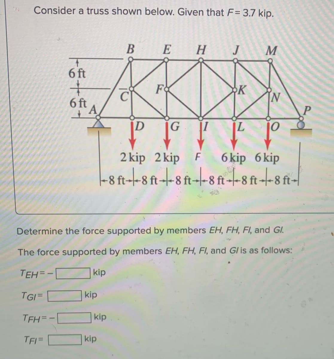 Consider a truss shown below. Given that F= 3.7 kip.
E
H
M
6 ft
Fo
K
[N
6 ft
D
G I
2 kip 2 kip F
6 kip 6 kip
-8 ft--8 ft--8 ft--8 ft-|
Determine the force supported by members EH, FH, FI, and GI.
The force supported by members EH, FH, FI, and Gl is as follows:
TEH=-
kip
TGI=
kip
TFH=-
kip
TFI=
kip
