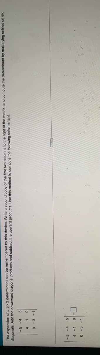 The expansion of a 3x3 determinant can be remembered by this device. Write a second copy of the first two columns to the right of the matrix, and compute the determinant by multiplying entries on six
diagonals. Add the downward diagonal products and subtract the upward products. Use this method to compute the following determinant.
-5 -4
4 -1
0 -3 -1
-5 -4
O=0 1-
0 - 3 - 1
