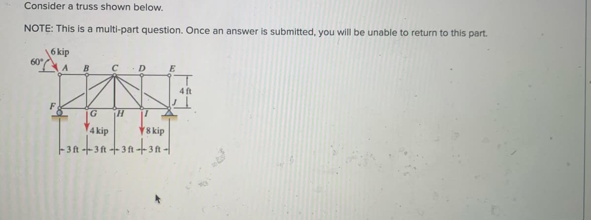 Consider a truss shown below.
NOTE: This is a multi-part question. Once an answer is submitted, you will be unable to return to this part.
6 kip
60°
B
D
E
4 ft
F
G
4 kip
8 kip
-3 ft --3 ft--3 ft --- 3 ft -
