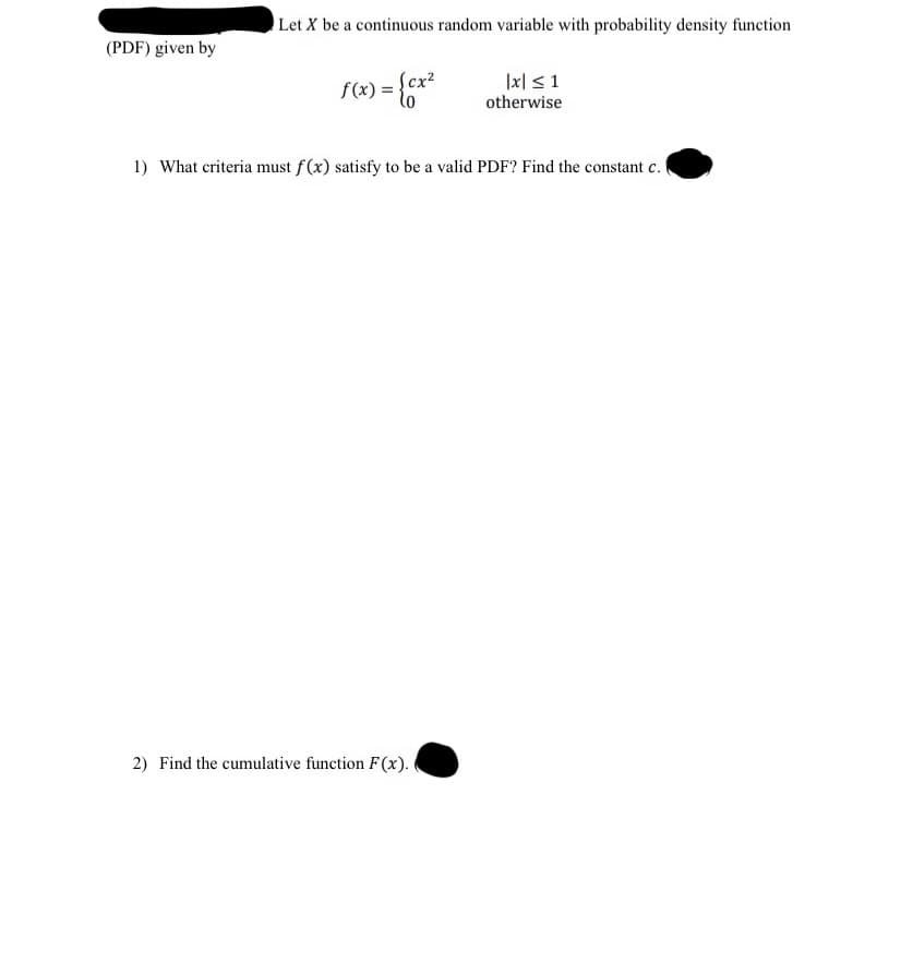 Let X be a continuous random variable with probability density function
(PDF) given by
{cx?
Ix| s1
otherwise
f(x) =
1) What criteria must f(x) satisfy to be a valid PDF? Find the constant c.
2) Find the cumulative function F(x).
